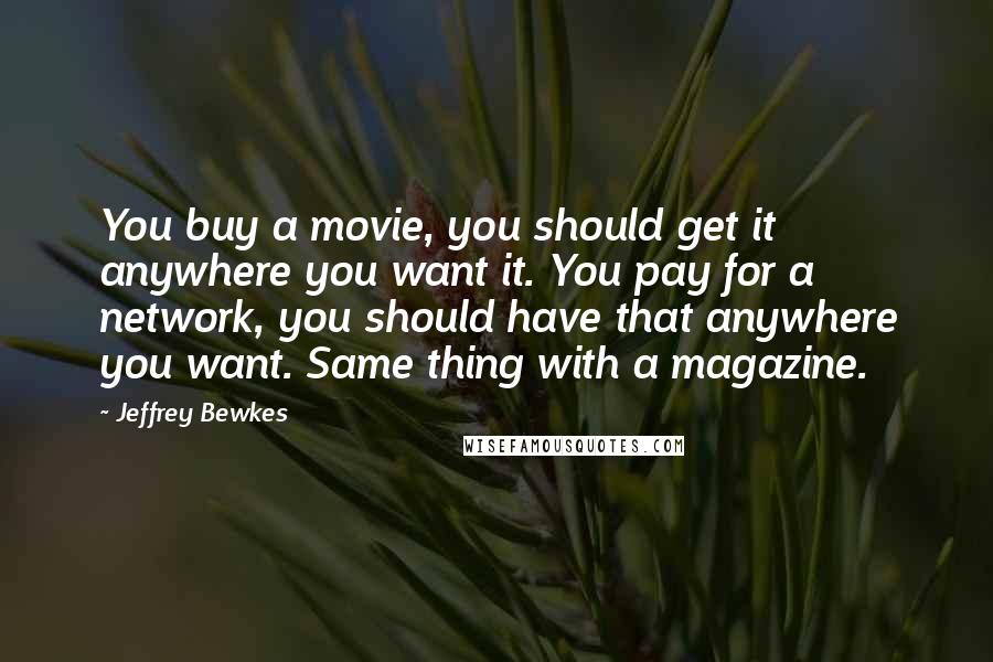 Jeffrey Bewkes quotes: You buy a movie, you should get it anywhere you want it. You pay for a network, you should have that anywhere you want. Same thing with a magazine.