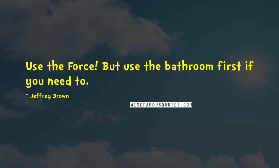 Jeffrey Brown quotes: Use the Force! But use the bathroom first if you need to.