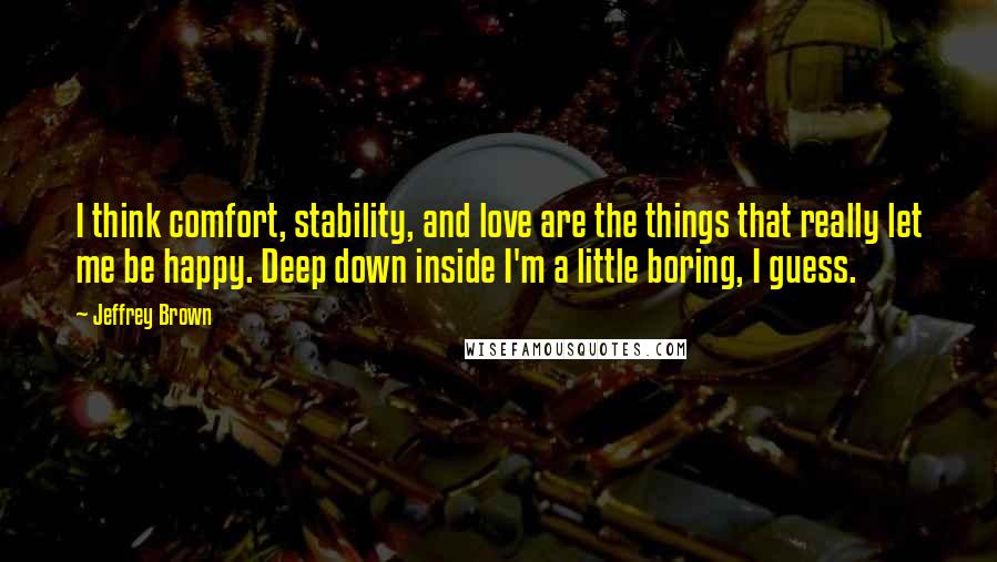 Jeffrey Brown quotes: I think comfort, stability, and love are the things that really let me be happy. Deep down inside I'm a little boring, I guess.