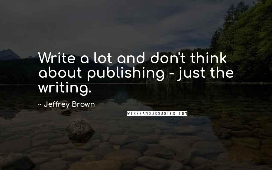 Jeffrey Brown quotes: Write a lot and don't think about publishing - just the writing.