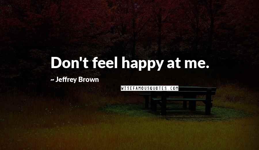 Jeffrey Brown quotes: Don't feel happy at me.