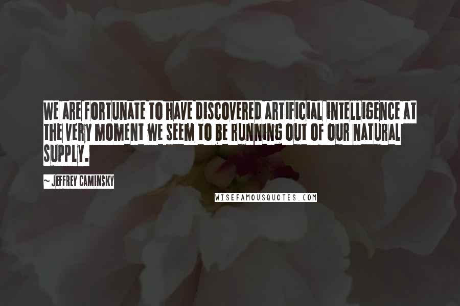 Jeffrey Caminsky quotes: We are fortunate to have discovered artificial intelligence at the very moment we seem to be running out of our natural supply.