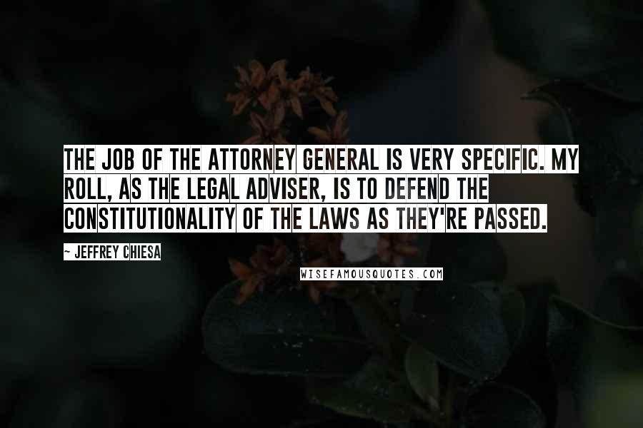 Jeffrey Chiesa quotes: The job of the Attorney General is very specific. My roll, as the legal adviser, is to defend the constitutionality of the laws as they're passed.