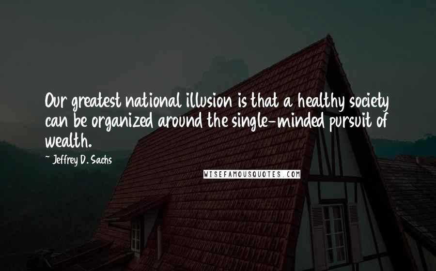 Jeffrey D. Sachs quotes: Our greatest national illusion is that a healthy society can be organized around the single-minded pursuit of wealth.
