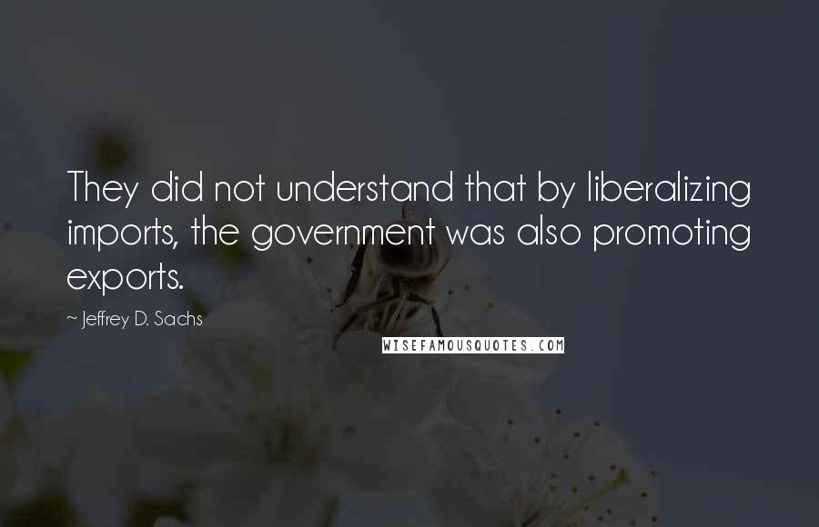 Jeffrey D. Sachs quotes: They did not understand that by liberalizing imports, the government was also promoting exports.