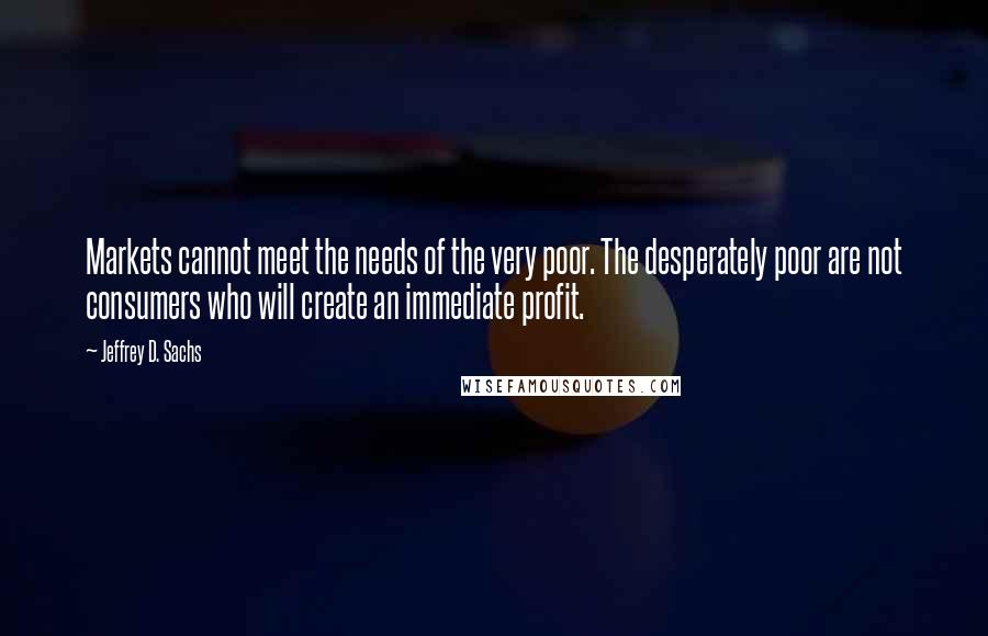 Jeffrey D. Sachs quotes: Markets cannot meet the needs of the very poor. The desperately poor are not consumers who will create an immediate profit.