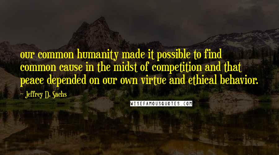 Jeffrey D. Sachs quotes: our common humanity made it possible to find common cause in the midst of competition and that peace depended on our own virtue and ethical behavior.