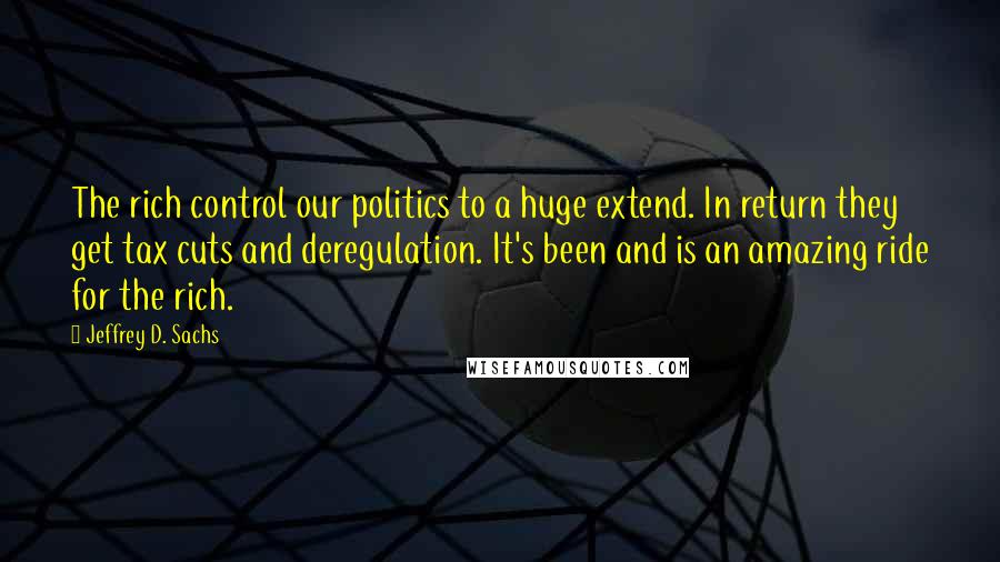 Jeffrey D. Sachs quotes: The rich control our politics to a huge extend. In return they get tax cuts and deregulation. It's been and is an amazing ride for the rich.