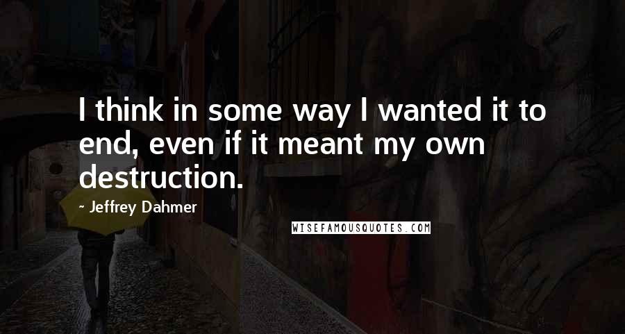Jeffrey Dahmer quotes: I think in some way I wanted it to end, even if it meant my own destruction.