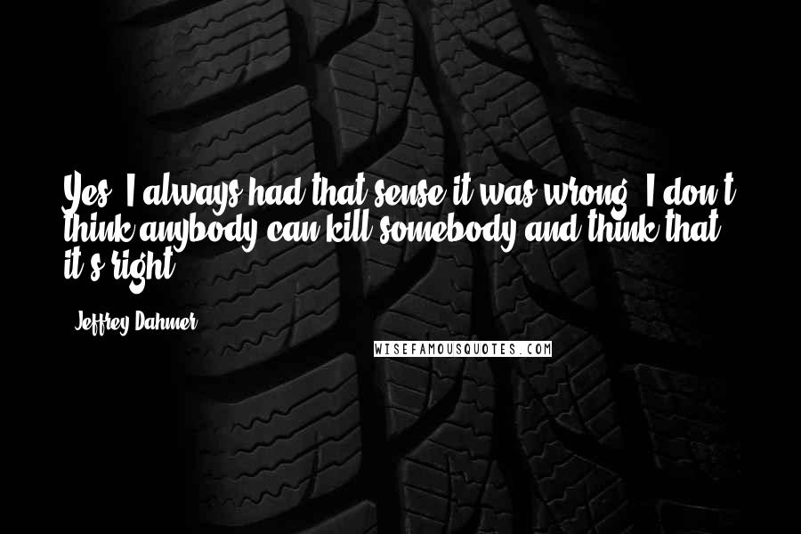 Jeffrey Dahmer quotes: Yes, I always had that sense it was wrong. I don't think anybody can kill somebody and think that it's right.