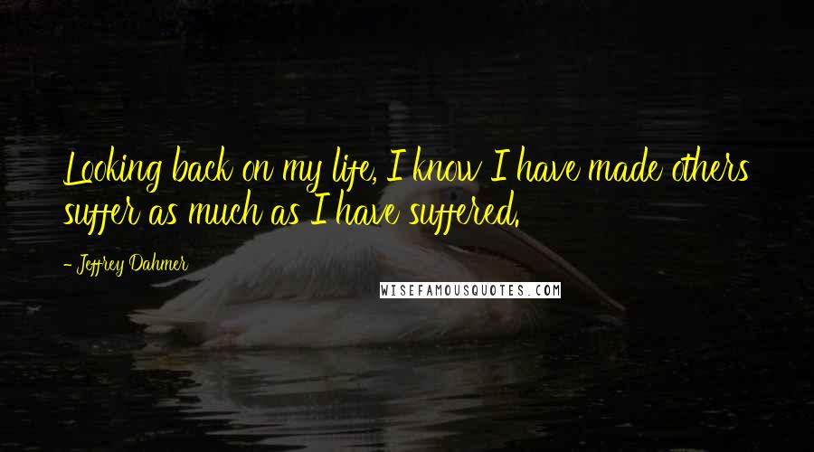 Jeffrey Dahmer quotes: Looking back on my life, I know I have made others suffer as much as I have suffered.