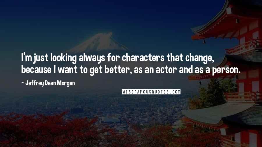 Jeffrey Dean Morgan quotes: I'm just looking always for characters that change, because I want to get better, as an actor and as a person.