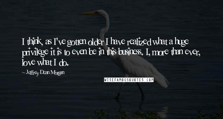 Jeffrey Dean Morgan quotes: I think, as I've gotten older I have realized what a huge privilege it is to even be in this business. I, more than ever, love what I do.