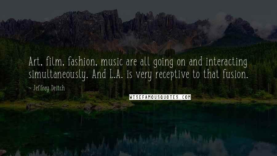 Jeffrey Deitch quotes: Art, film, fashion, music are all going on and interacting simultaneously. And L.A. is very receptive to that fusion.