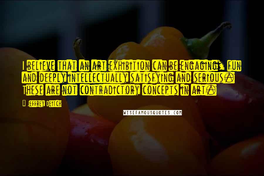 Jeffrey Deitch quotes: I believe that an art exhibition can be engaging, fun and deeply intellectually satisfying and serious. These are not contradictory concepts in art. Jeffrey Deitch quotes: I believe that an art exhibition can be engaging, fun and deeply intellectually satisfying and serious. These are not contradictory concepts in art.