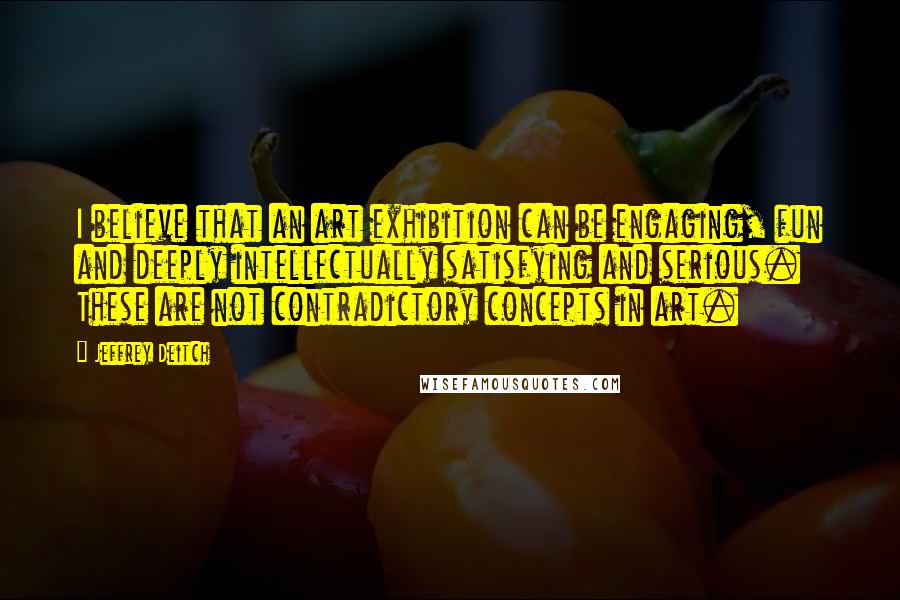 Jeffrey Deitch quotes: I believe that an art exhibition can be engaging, fun and deeply intellectually satisfying and serious. These are not contradictory concepts in art.