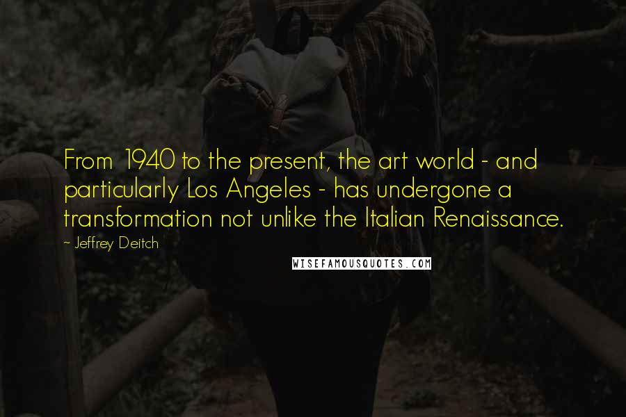 Jeffrey Deitch quotes: From 1940 to the present, the art world - and particularly Los Angeles - has undergone a transformation not unlike the Italian Renaissance.