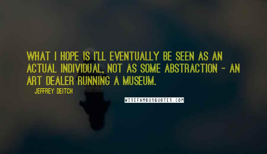 Jeffrey Deitch quotes: What I hope is I'll eventually be seen as an actual individual, not as some abstraction - an art dealer running a museum.