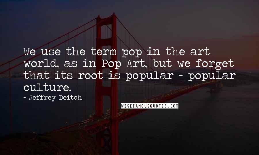 Jeffrey Deitch quotes: We use the term pop in the art world, as in Pop Art, but we forget that its root is popular - popular culture. Jeffrey Deitch quotes: We use the term pop in the art world, as in Pop Art, but we forget that its root is popular - popular culture.
