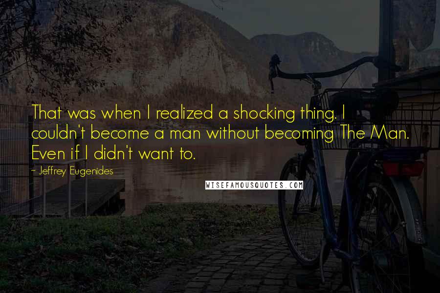 Jeffrey Eugenides quotes: That was when I realized a shocking thing. I couldn't become a man without becoming The Man. Even if I didn't want to. Jeffrey Eugenides quotes: That was when I realized a shocking thing. I couldn't become a man without becoming The Man. Even if I didn't want to.