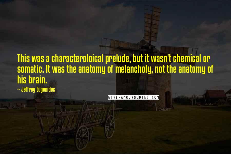 Jeffrey Eugenides quotes: This was a characteroloical prelude, but it wasn't chemical or somatic. It was the anatomy of melancholy, not the anatomy of his brain. Jeffrey Eugenides quotes: This was a characteroloical prelude, but it wasn't chemical or somatic. It was the anatomy of melancholy, not the anatomy of his brain.