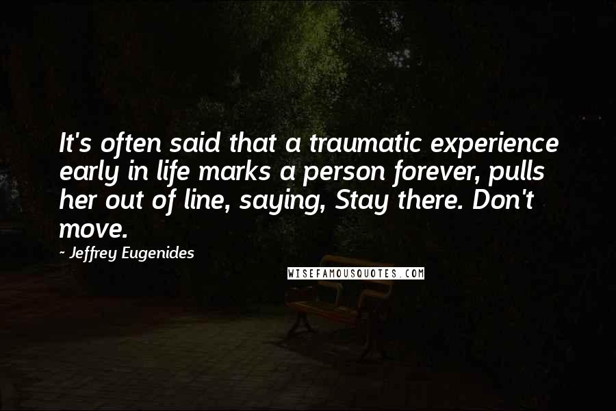 Jeffrey Eugenides quotes: It's often said that a traumatic experience early in life marks a person forever, pulls her out of line, saying, Stay there. Don't move. Jeffrey Eugenides quotes: It's often said that a traumatic experience early in life marks a person forever, pulls her out of line, saying, Stay there. Don't move.