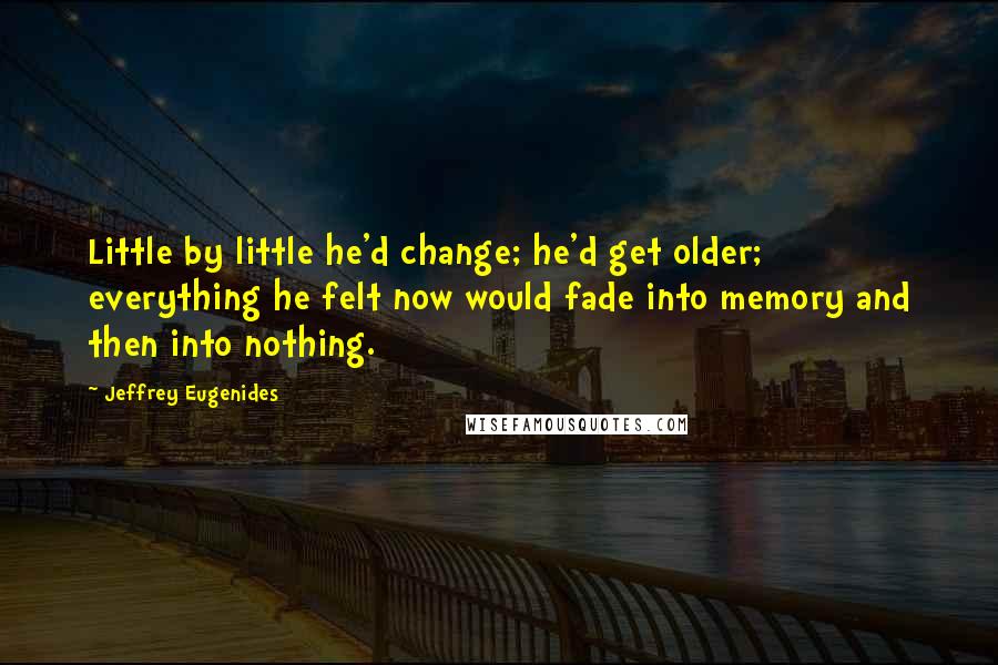 Jeffrey Eugenides quotes: Little by little he'd change; he'd get older; everything he felt now would fade into memory and then into nothing. Jeffrey Eugenides quotes: Little by little he'd change; he'd get older; everything he felt now would fade into memory and then into nothing.