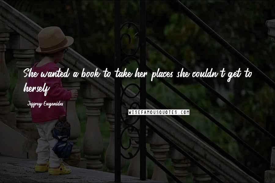 Jeffrey Eugenides quotes: She wanted a book to take her places she couldn't get to herself.
