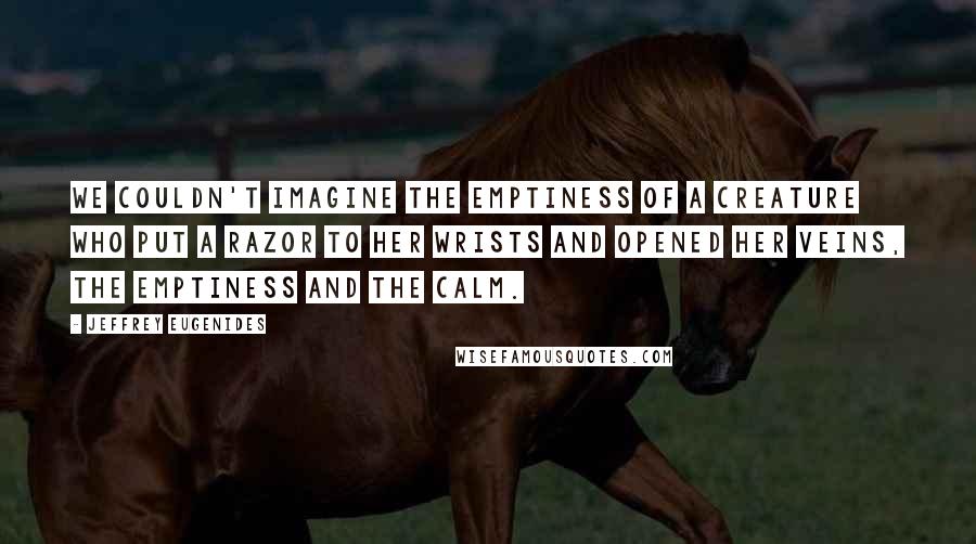 Jeffrey Eugenides quotes: We couldn't imagine the emptiness of a creature who put a razor to her wrists and opened her veins, the emptiness and the calm. Jeffrey Eugenides quotes: We couldn't imagine the emptiness of a creature who put a razor to her wrists and opened her veins, the emptiness and the calm.