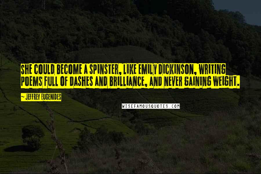 Jeffrey Eugenides quotes: She could become a spinster, like Emily Dickinson, writing poems full of dashes and brilliance, and never gaining weight. Jeffrey Eugenides quotes: She could become a spinster, like Emily Dickinson, writing poems full of dashes and brilliance, and never gaining weight.