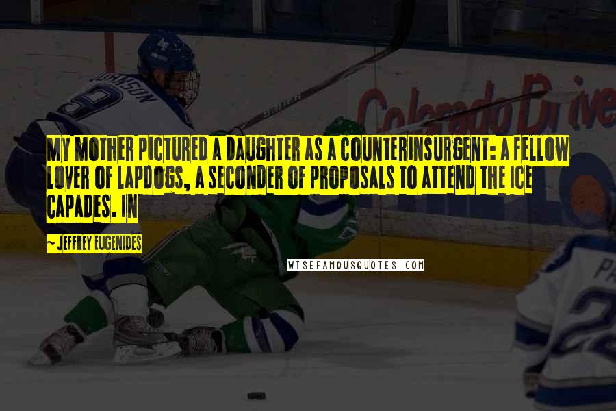 Jeffrey Eugenides quotes: My mother pictured a daughter as a counterinsurgent: a fellow lover of lapdogs, a seconder of proposals to attend the Ice Capades. In Jeffrey Eugenides quotes: My mother pictured a daughter as a counterinsurgent: a fellow lover of lapdogs, a seconder of proposals to attend the Ice Capades. In