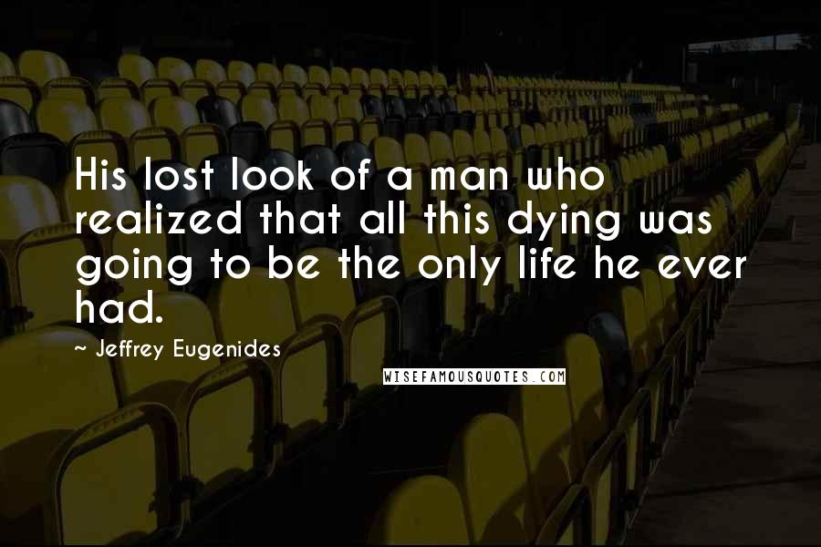 Jeffrey Eugenides quotes: His lost look of a man who realized that all this dying was going to be the only life he ever had.