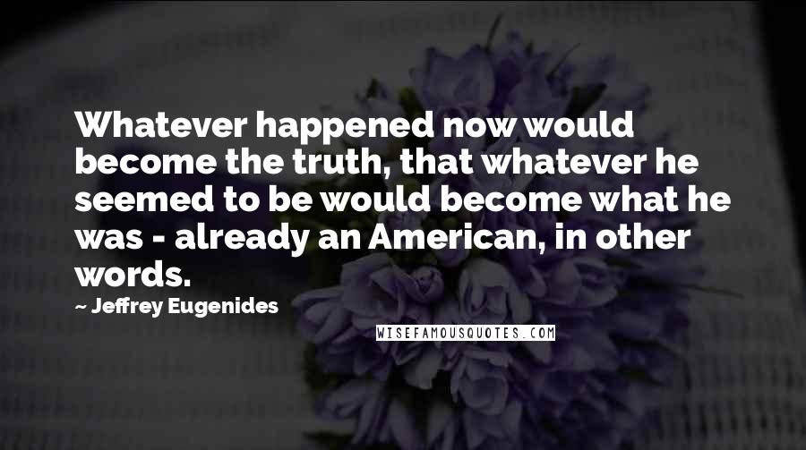 Jeffrey Eugenides quotes: Whatever happened now would become the truth, that whatever he seemed to be would become what he was - already an American, in other words. Jeffrey Eugenides quotes: Whatever happened now would become the truth, that whatever he seemed to be would become what he was - already an American, in other words.