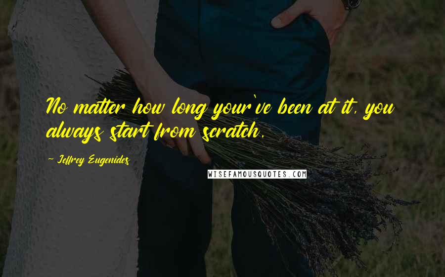 Jeffrey Eugenides quotes: No matter how long your've been at it, you always start from scratch.