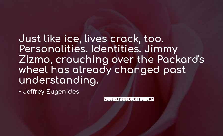 Jeffrey Eugenides quotes: Just like ice, lives crack, too. Personalities. Identities. Jimmy Zizmo, crouching over the Packard's wheel has already changed past understanding. Jeffrey Eugenides quotes: Just like ice, lives crack, too. Personalities. Identities. Jimmy Zizmo, crouching over the Packard's wheel has already changed past understanding.