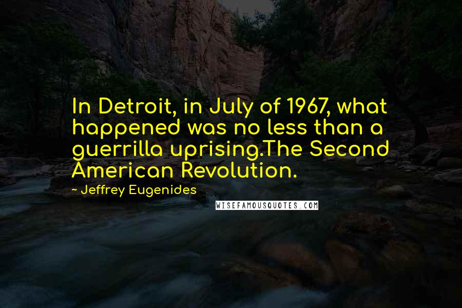 Jeffrey Eugenides quotes: In Detroit, in July of 1967, what happened was no less than a guerrilla uprising.The Second American Revolution. Jeffrey Eugenides quotes: In Detroit, in July of 1967, what happened was no less than a guerrilla uprising.The Second American Revolution.