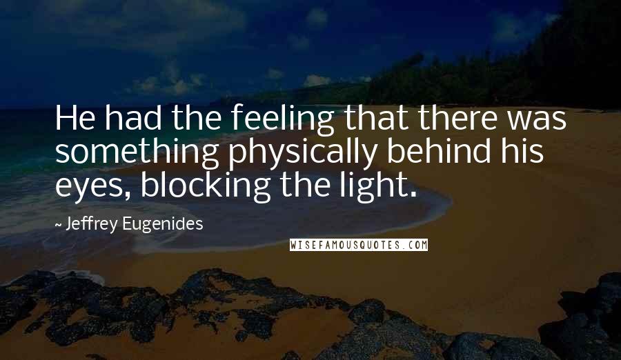 Jeffrey Eugenides quotes: He had the feeling that there was something physically behind his eyes, blocking the light.
