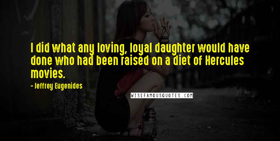 Jeffrey Eugenides quotes: I did what any loving, loyal daughter would have done who had been raised on a diet of Hercules movies. Jeffrey Eugenides quotes: I did what any loving, loyal daughter would have done who had been raised on a diet of Hercules movies.