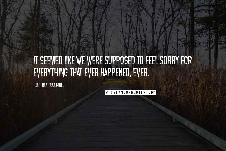 Jeffrey Eugenides quotes: It seemed like we were supposed to feel sorry for everything that ever happened, ever.