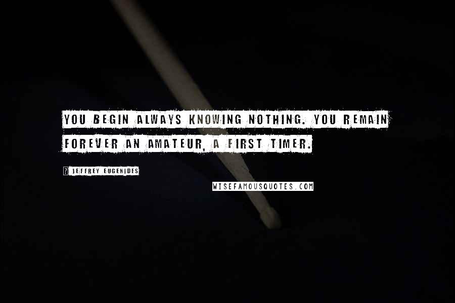 Jeffrey Eugenides quotes: You begin always knowing nothing. You remain forever an amateur, a first timer.