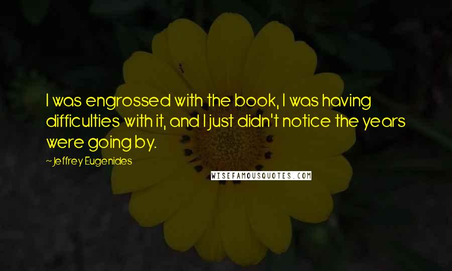 Jeffrey Eugenides quotes: I was engrossed with the book, I was having difficulties with it, and I just didn't notice the years were going by. Jeffrey Eugenides quotes: I was engrossed with the book, I was having difficulties with it, and I just didn't notice the years were going by.