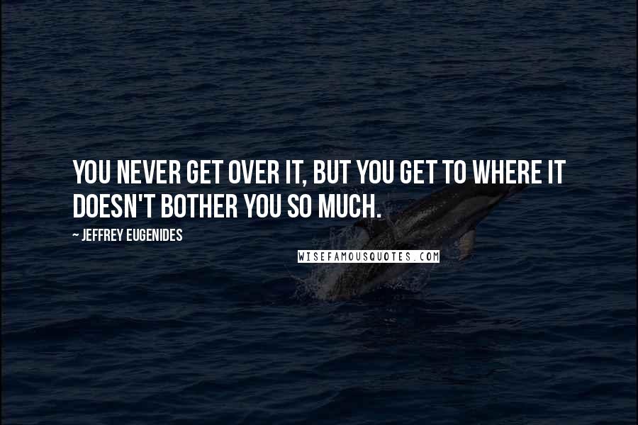 Jeffrey Eugenides quotes: You never get over it, but you get to where it doesn't bother you so much.