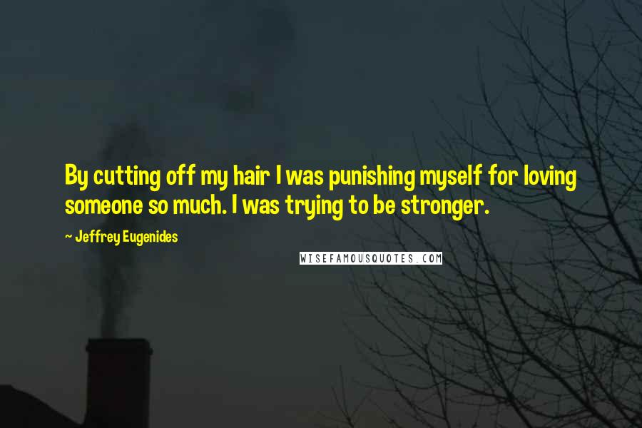 Jeffrey Eugenides quotes: By cutting off my hair I was punishing myself for loving someone so much. I was trying to be stronger. Jeffrey Eugenides quotes: By cutting off my hair I was punishing myself for loving someone so much. I was trying to be stronger.