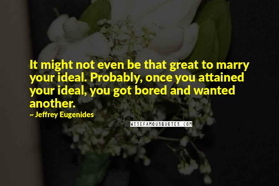 Jeffrey Eugenides quotes: It might not even be that great to marry your ideal. Probably, once you attained your ideal, you got bored and wanted another. Jeffrey Eugenides quotes: It might not even be that great to marry your ideal. Probably, once you attained your ideal, you got bored and wanted another.