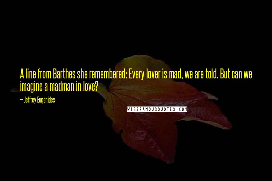 Jeffrey Eugenides quotes: A line from Barthes she remembered: Every lover is mad, we are told. But can we imagine a madman in love? Jeffrey Eugenides quotes: A line from Barthes she remembered: Every lover is mad, we are told. But can we imagine a madman in love?