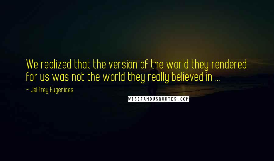 Jeffrey Eugenides quotes: We realized that the version of the world they rendered for us was not the world they really believed in ... Jeffrey Eugenides quotes: We realized that the version of the world they rendered for us was not the world they really believed in ...