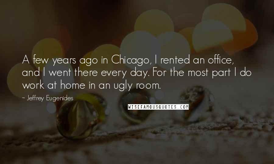 Jeffrey Eugenides quotes: A few years ago in Chicago, I rented an office, and I went there every day. For the most part I do work at home in an ugly room. Jeffrey Eugenides quotes: A few years ago in Chicago, I rented an office, and I went there every day. For the most part I do work at home in an ugly room.