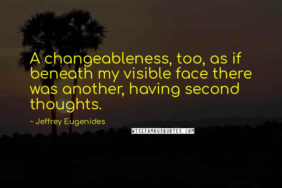 Jeffrey Eugenides quotes: A changeableness, too, as if beneath my visible face there was another, having second thoughts.
