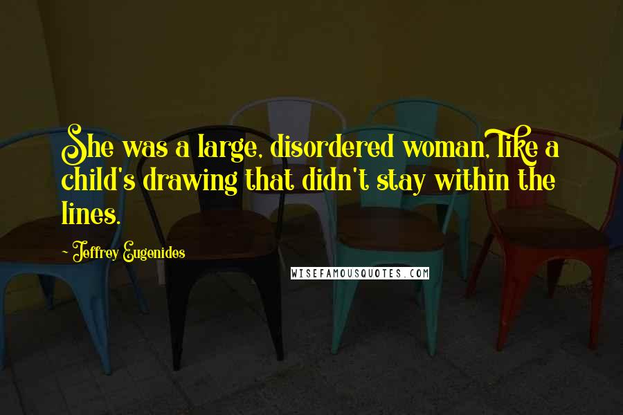 Jeffrey Eugenides quotes: She was a large, disordered woman, like a child's drawing that didn't stay within the lines.