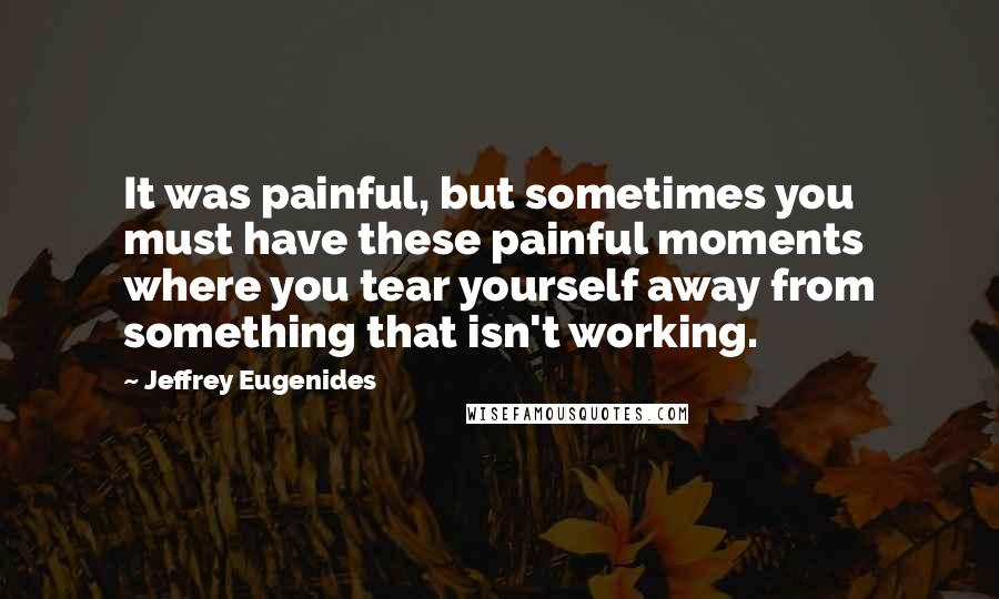 Jeffrey Eugenides quotes: It was painful, but sometimes you must have these painful moments where you tear yourself away from something that isn't working. Jeffrey Eugenides quotes: It was painful, but sometimes you must have these painful moments where you tear yourself away from something that isn't working.